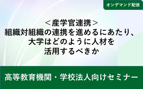 【オンデマンド配信】＜産学官連携＞組織対組織の連携を進めるにあたり、 大学はどのように人材を活用するべきか